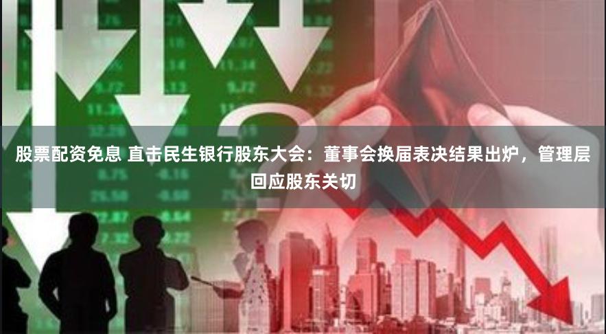 股票配资免息 直击民生银行股东大会：董事会换届表决结果出炉，管理层回应股东关切