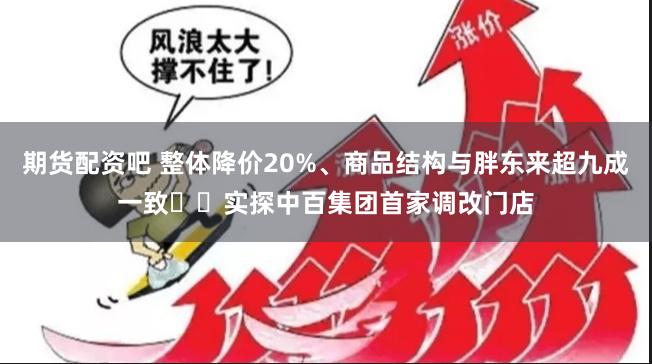 期货配资吧 整体降价20%、商品结构与胖东来超九成一致⋯⋯实探中百集团首家调改门店