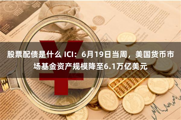 股票配债是什么 ICI：6月19日当周，美国货币市场基金资产规模降至6.1万亿美元