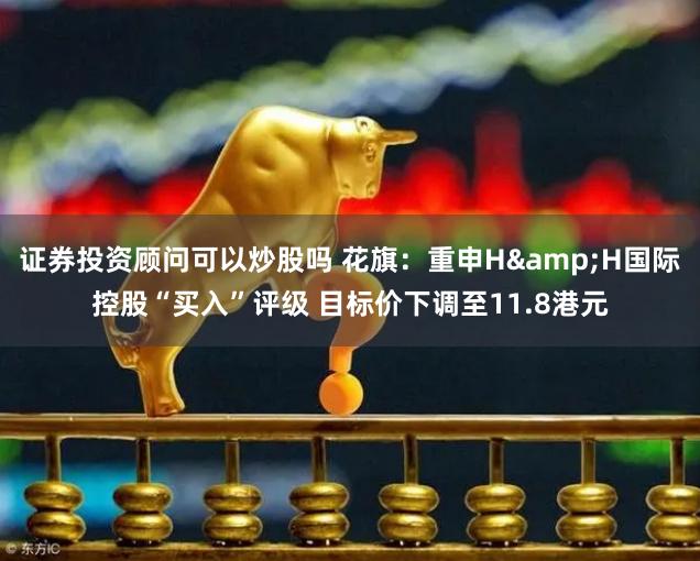 证券投资顾问可以炒股吗 花旗：重申H&H国际控股“买入”评级 目标价下调至11.8港元