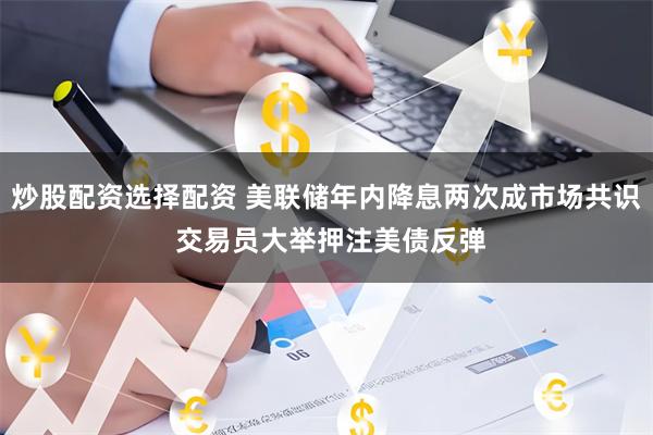 炒股配资选择配资 美联储年内降息两次成市场共识 交易员大举押注美债反弹