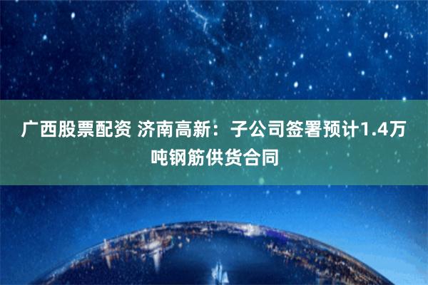 广西股票配资 济南高新：子公司签署预计1.4万吨钢筋供货合同