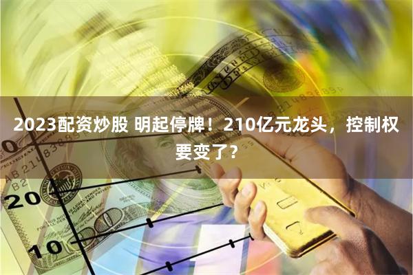 2023配资炒股 明起停牌！210亿元龙头，控制权要变了？