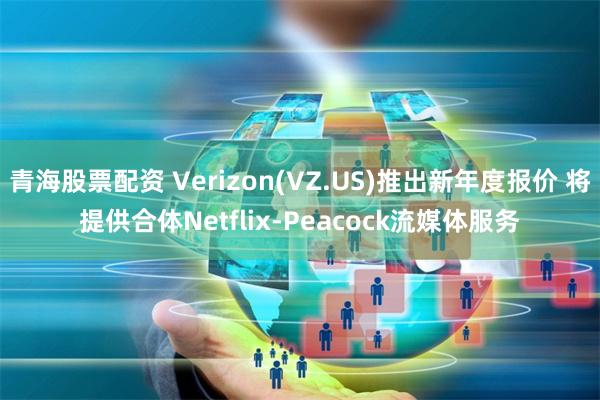 青海股票配资 Verizon(VZ.US)推出新年度报价 将提供合体Netflix-Peacock流媒体服务