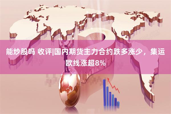 能炒股吗 收评|国内期货主力合约跌多涨少，集运欧线涨超8%