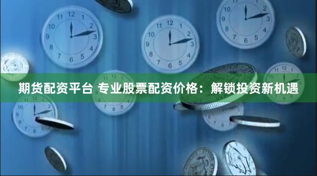 期货配资平台 专业股票配资价格：解锁投资新机遇