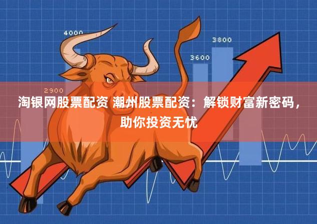 淘银网股票配资 潮州股票配资：解锁财富新密码，助你投资无忧