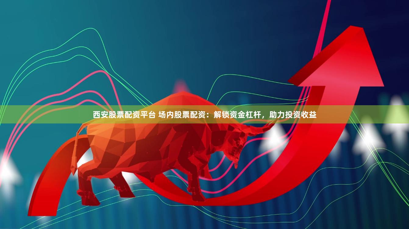 西安股票配资平台 场内股票配资：解锁资金杠杆，助力投资收益