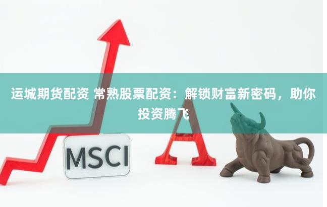 运城期货配资 常熟股票配资：解锁财富新密码，助你投资腾飞