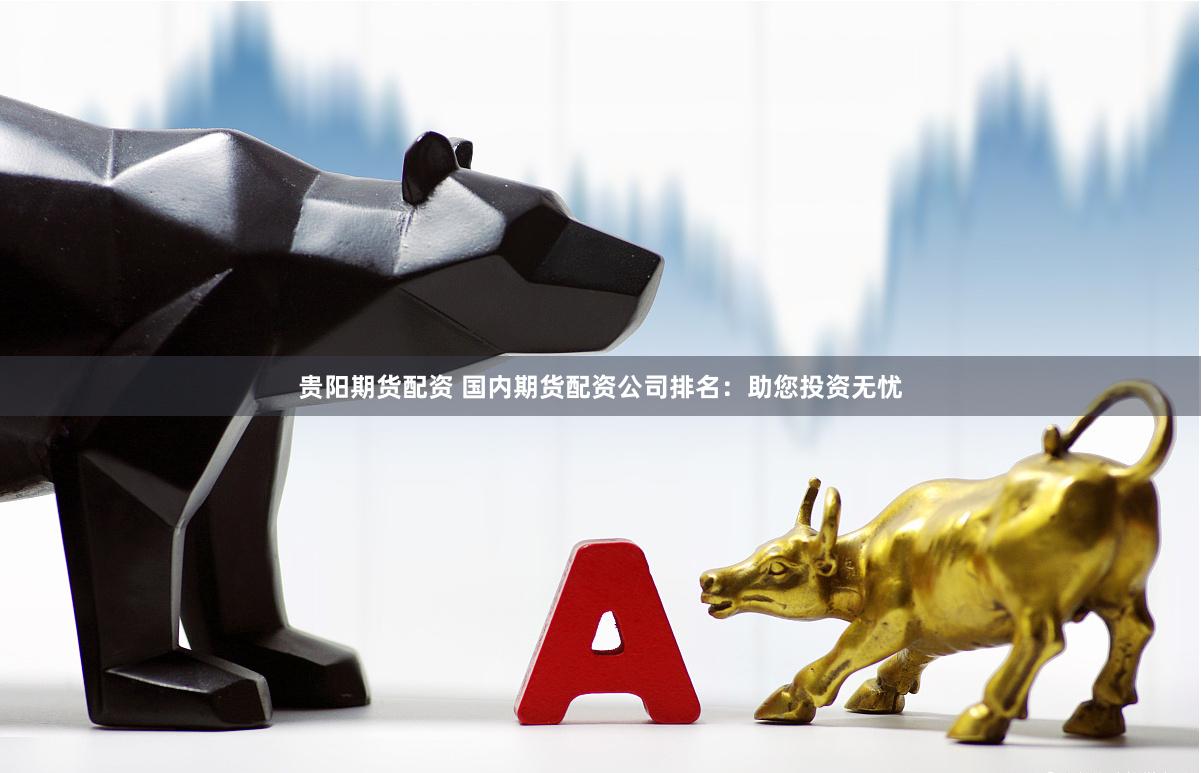 贵阳期货配资 国内期货配资公司排名：助您投资无忧