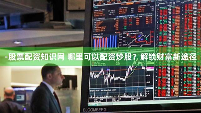 -股票配资知识网 哪里可以配资炒股？解锁财富新途径