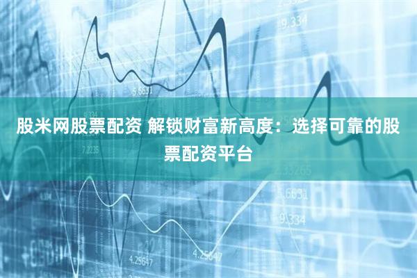 股米网股票配资 解锁财富新高度：选择可靠的股票配资平台