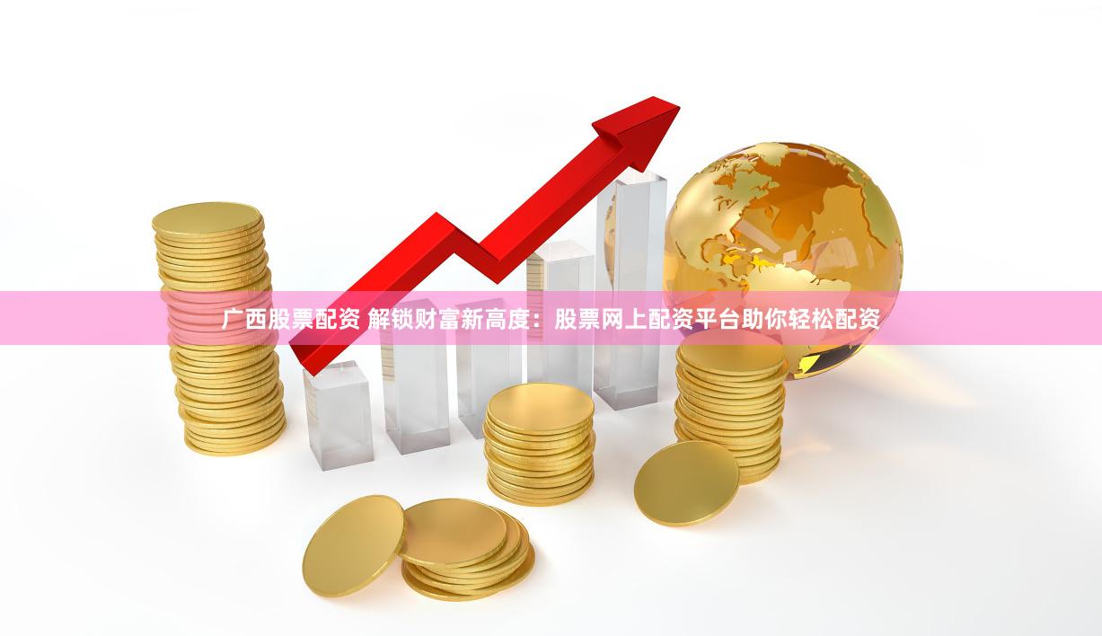广西股票配资 解锁财富新高度：股票网上配资平台助你轻松配资