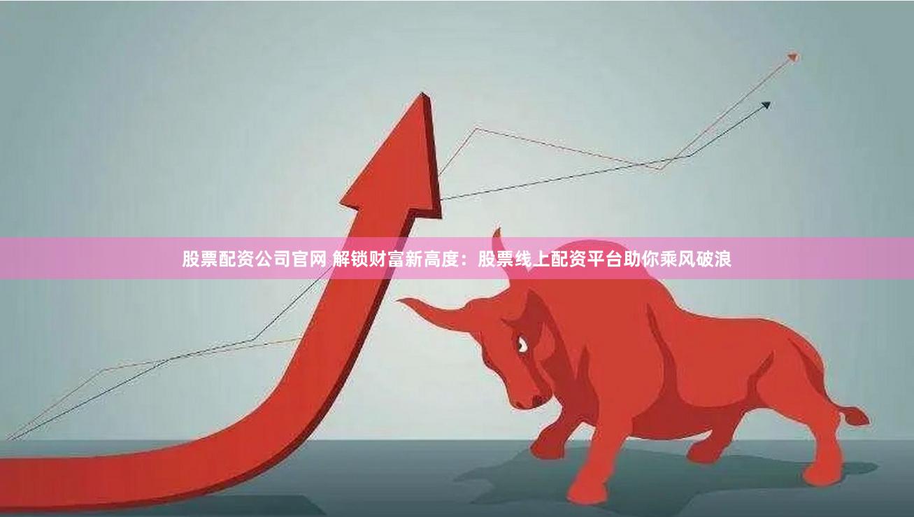 股票配资公司官网 解锁财富新高度：股票线上配资平台助你乘风破浪