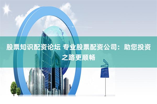 股票知识配资论坛 专业股票配资公司：助您投资之路更顺畅