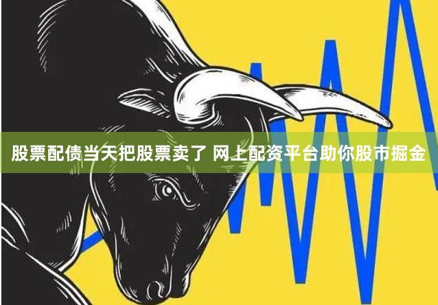 股票配债当天把股票卖了 网上配资平台助你股市掘金