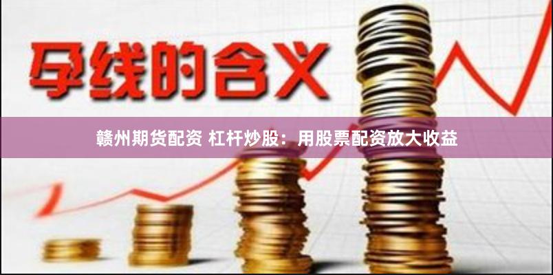 赣州期货配资 杠杆炒股：用股票配资放大收益
