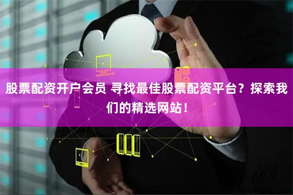 股票配资开户会员 寻找最佳股票配资平台？探索我们的精选网站！