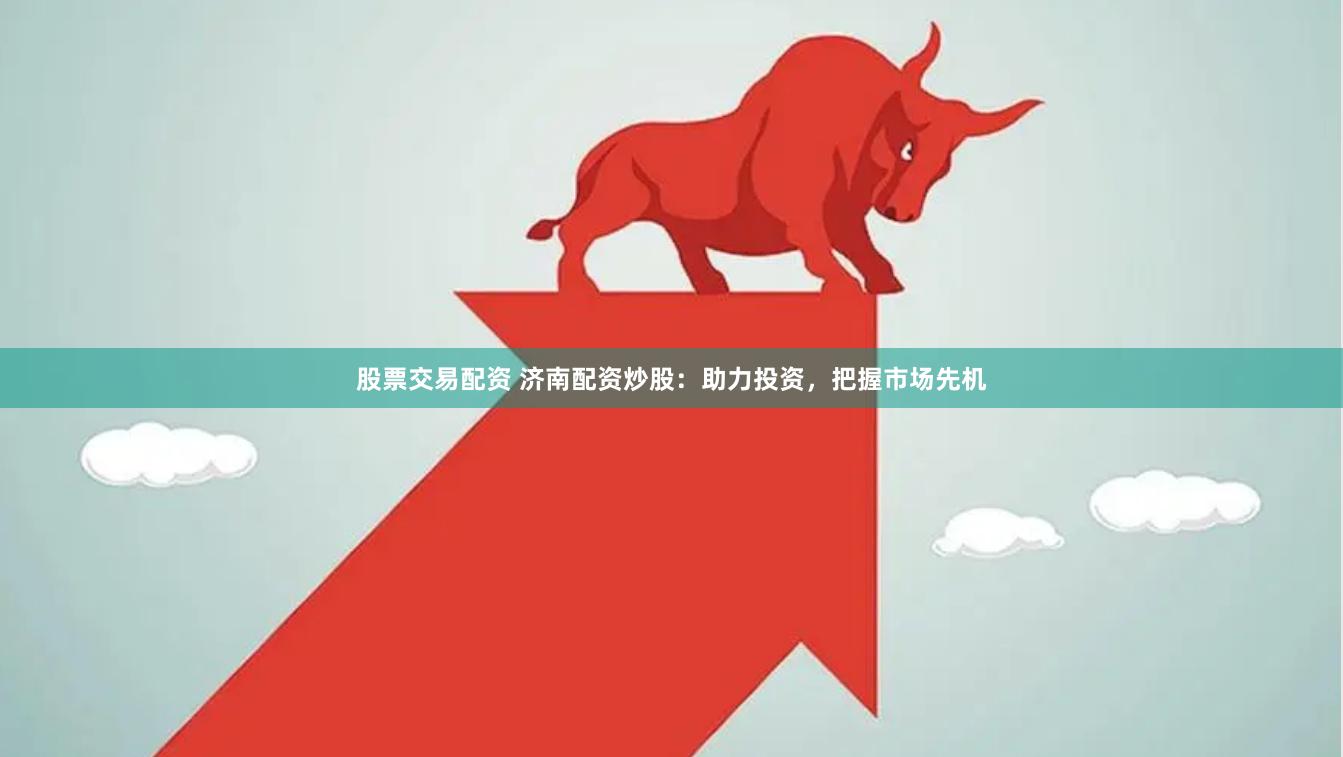 股票交易配资 济南配资炒股：助力投资，把握市场先机