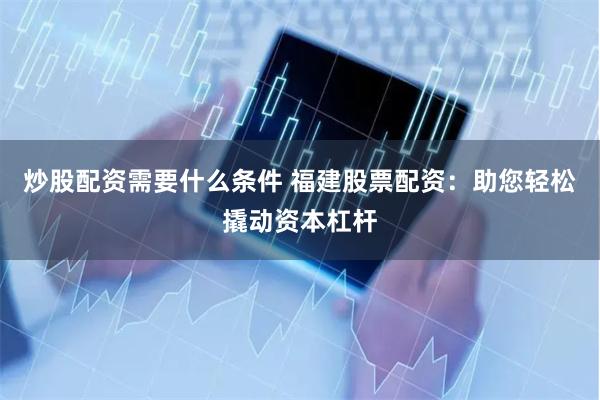 炒股配资需要什么条件 福建股票配资:助您轻松撬动资本杠杆