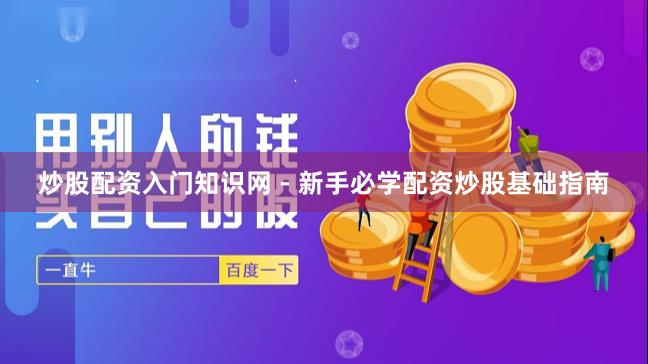 炒股配资入门知识网 - 新手必学配资炒股基础指南