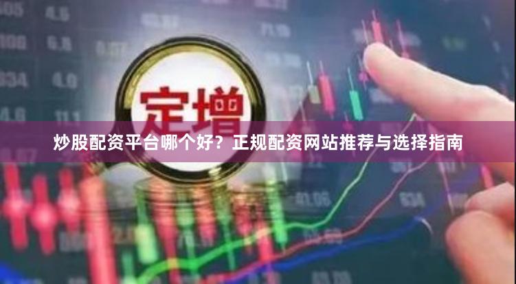 炒股配资平台哪个好？正规配资网站推荐与选择指南