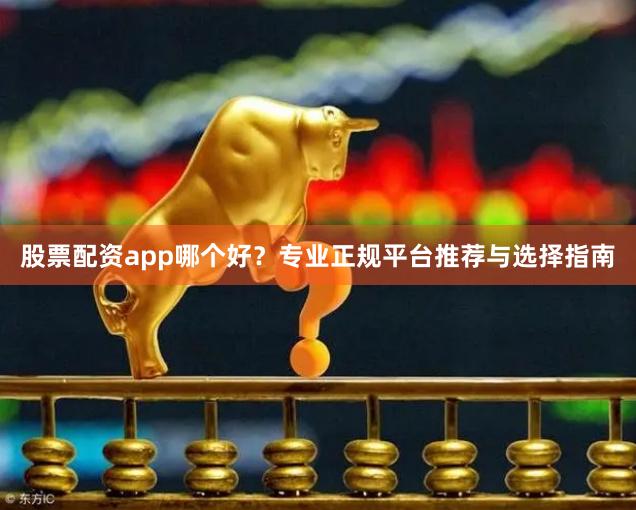 股票配资app哪个好？专业正规平台推荐与选择指南