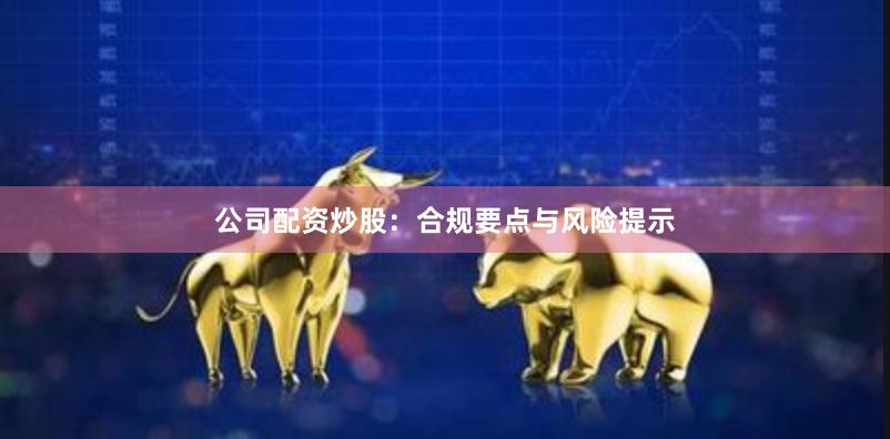 公司配资炒股：合规要点与风险提示