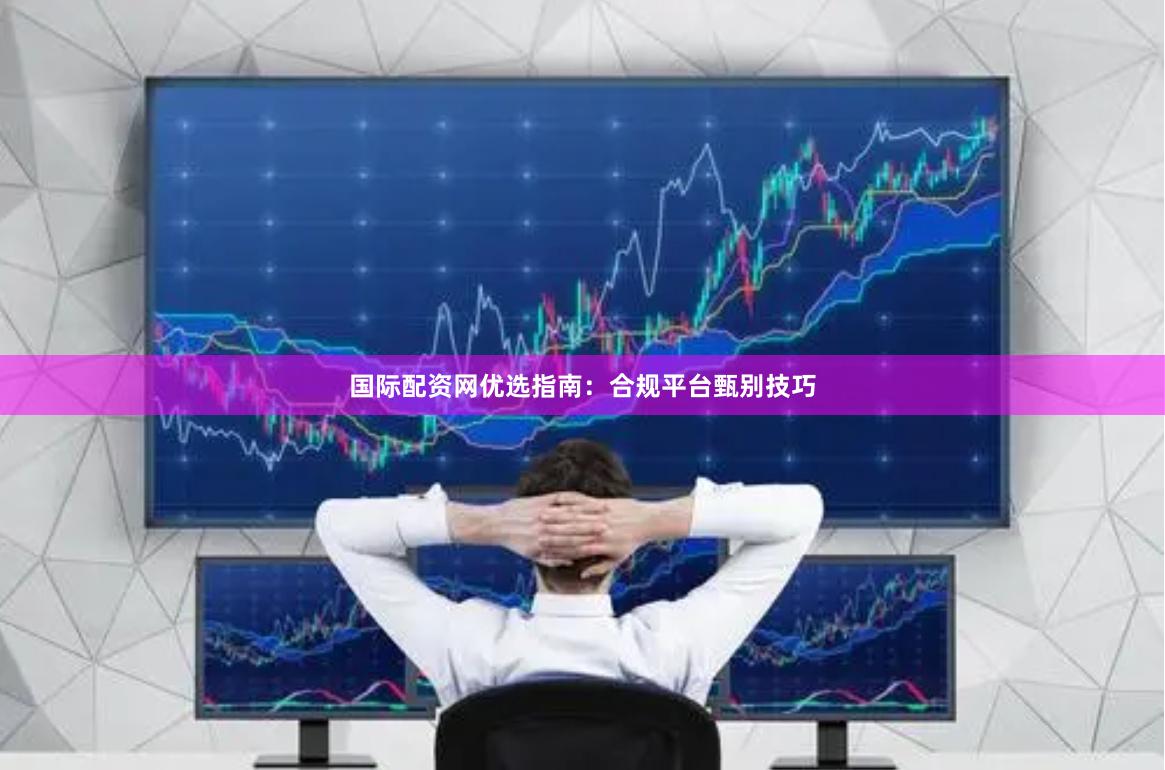 国际配资网优选指南：合规平台甄别技巧