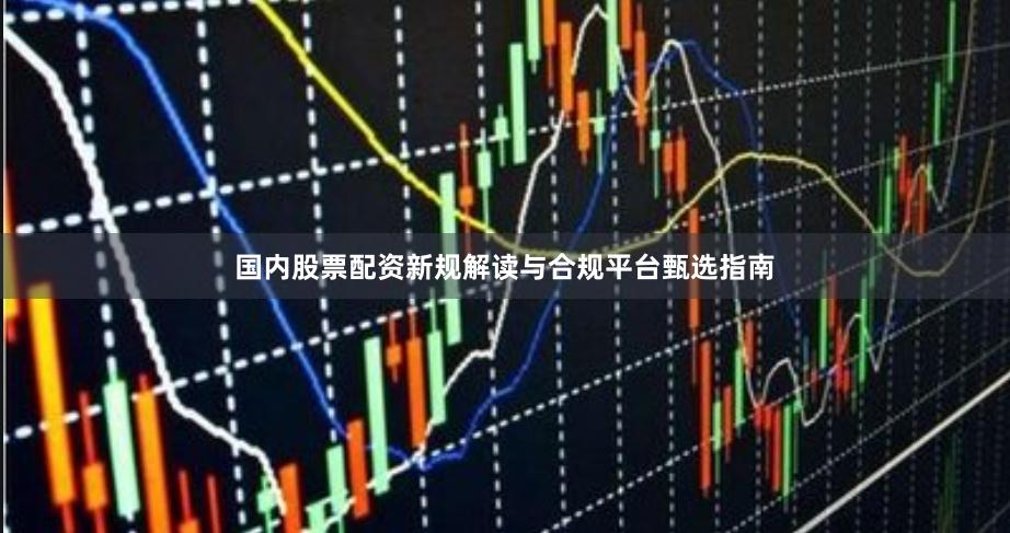 国内股票配资新规解读与合规平台甄选指南