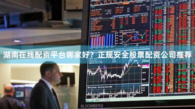 湖南在线配资平台哪家好？正规安全股票配资公司推荐