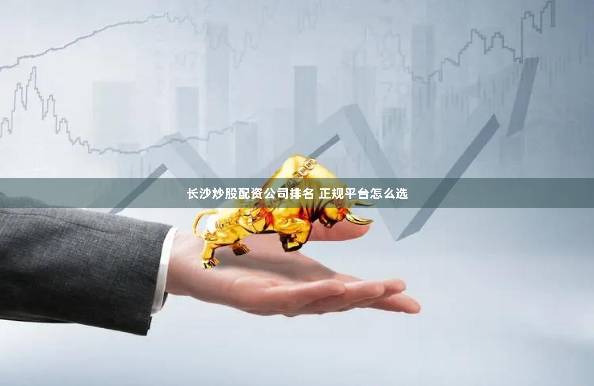 长沙炒股配资公司排名 正规平台怎么选
