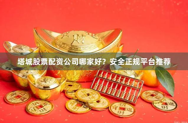 塔城股票配资公司哪家好？安全正规平台推荐